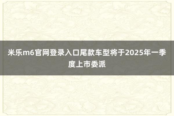 米乐m6官网登录入口尾款车型将于2025年一季度上市委派